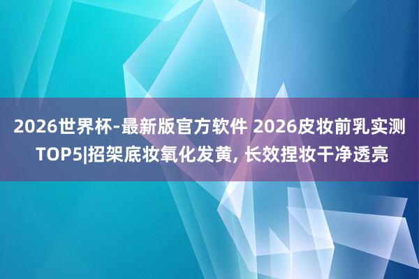 2026世界杯-最新版官方软件 2026皮妆前乳实测 TOP5|招架底妆氧化发黄， 长效捏妆干净透亮