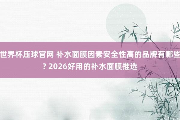 世界杯压球官网 补水面膜因素安全性高的品牌有哪些? 2026好用的补水面膜推选