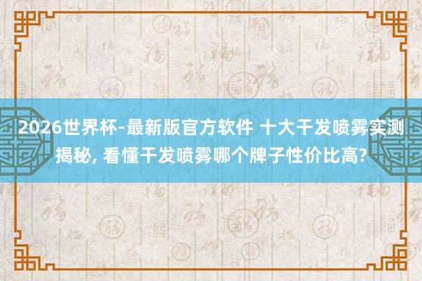 2026世界杯-最新版官方软件 十大干发喷雾实测揭秘， 看懂干发喷雾哪个牌子性价比高?