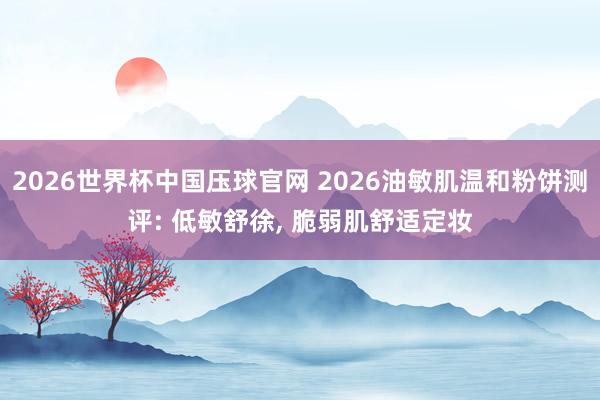 2026世界杯中国压球官网 2026油敏肌温和粉饼测评: 低敏舒徐， 脆弱肌舒适定妆