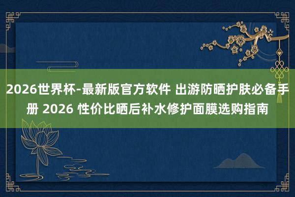 2026世界杯-最新版官方软件 出游防晒护肤必备手册 2026 性价比晒后补水修护面膜选购指南