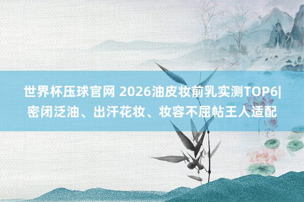 世界杯压球官网 2026油皮妆前乳实测TOP6|密闭泛油、出汗花妆、妆容不屈帖王人适配