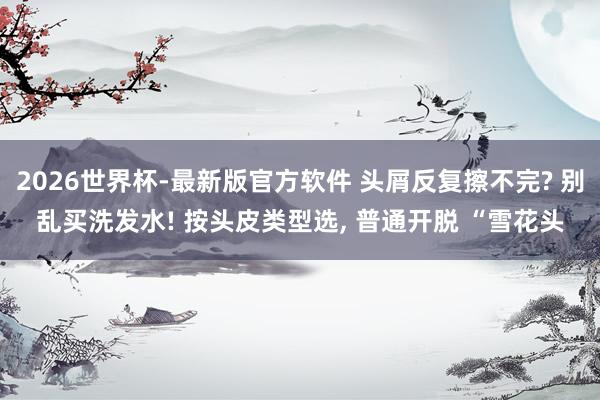 2026世界杯-最新版官方软件 头屑反复擦不完? 别乱买洗发水! 按头皮类型选， 普通开脱 “雪花头