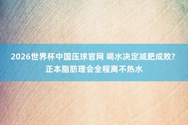 2026世界杯中国压球官网 喝水决定减肥成败? 正本脂肪理会全程离不热水