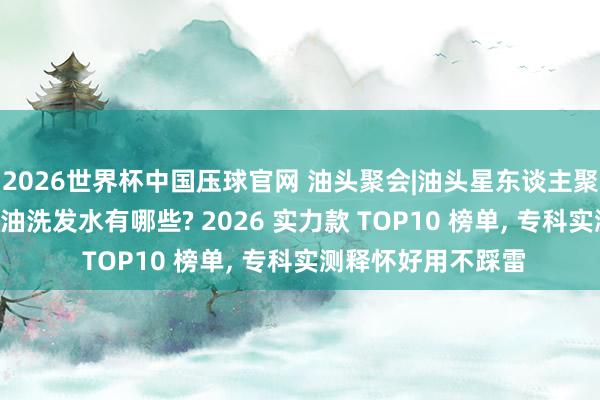 2026世界杯中国压球官网 油头聚会|油头星东谈主聚会! 好用的去屑控油洗发水有哪些? 2026 实力款 TOP10 榜单， 专科实测释怀好用不踩雷