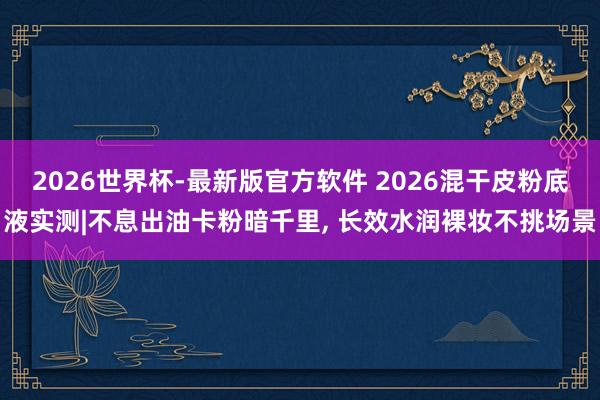 2026世界杯-最新版官方软件 2026混干皮粉底液实测|不息出油卡粉暗千里， 长效水润裸妆不挑场景