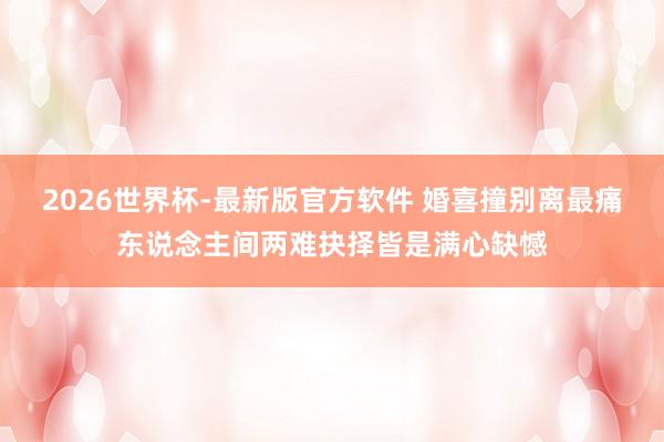 2026世界杯-最新版官方软件 婚喜撞别离最痛东说念主间两难抉择皆是满心缺憾