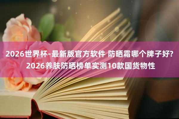2026世界杯-最新版官方软件 防晒霜哪个牌子好? 2026养肤防晒榜单实测10款国货物性