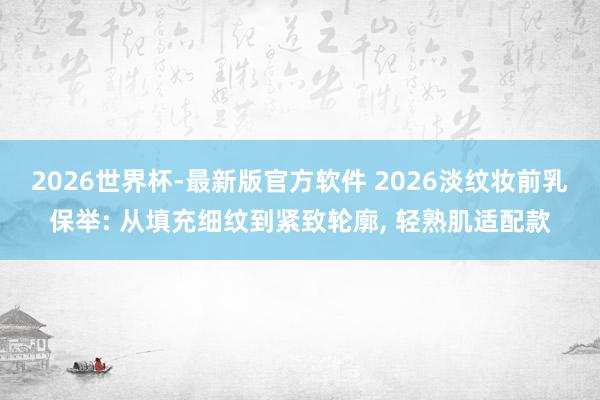 2026世界杯-最新版官方软件 2026淡纹妆前乳保举: 从填充细纹到紧致轮廓， 轻熟肌适配款