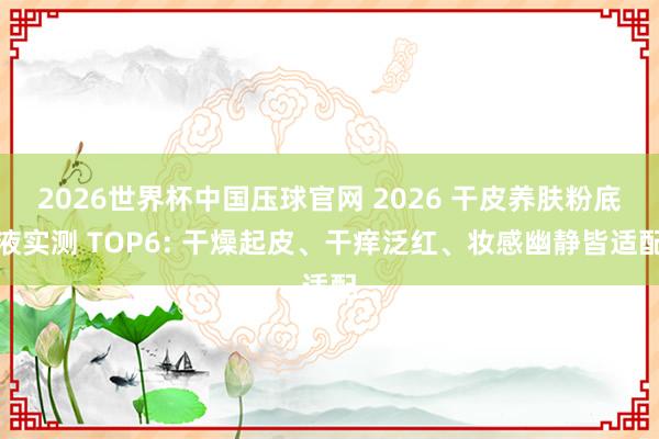 2026世界杯中国压球官网 2026 干皮养肤粉底液实测 TOP6: 干燥起皮、干痒泛红、妆感幽静皆适配
