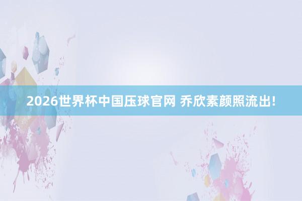 2026世界杯中国压球官网 乔欣素颜照流出!