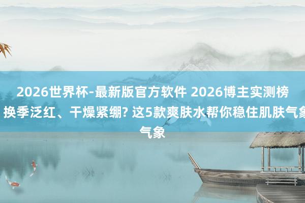 2026世界杯-最新版官方软件 2026博主实测榜: 换季泛红、干燥紧绷? 这5款爽肤水帮你稳住肌肤气象