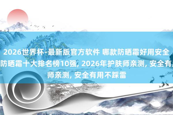 2026世界杯-最新版官方软件 哪款防晒霜好用安全有后果? 防晒霜十大排名榜10强， 2026年护肤师亲测， 安全有用不踩雷