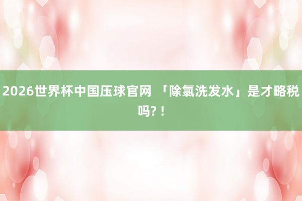 2026世界杯中国压球官网 「除氯洗发水」是才略税吗? !