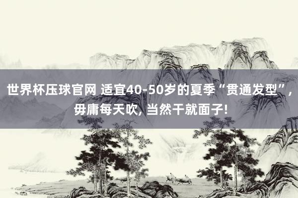 世界杯压球官网 适宜40-50岁的夏季“贯通发型”， 毋庸每天吹， 当然干就面子!