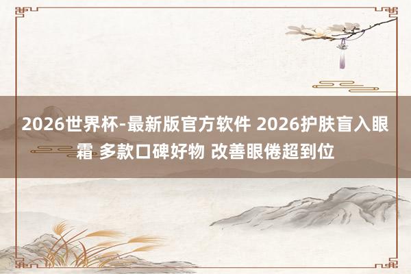 2026世界杯-最新版官方软件 2026护肤盲入眼霜 多款口碑好物 改善眼倦超到位