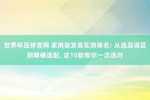 世界杯压球官网 家用染发膏实测排名: 从选品误区到精确适配， 这10款帮你一次选对