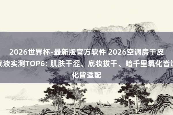 2026世界杯-最新版官方软件 2026空调房干皮粉底液实测TOP6: 肌肤干涩、底妆拔干、暗千里氧化皆适配