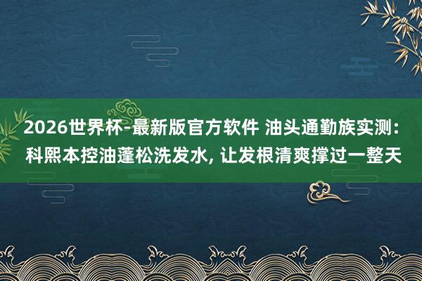 2026世界杯-最新版官方软件 油头通勤族实测: 科熙本控油蓬松洗发水， 让发根清爽撑过一整天