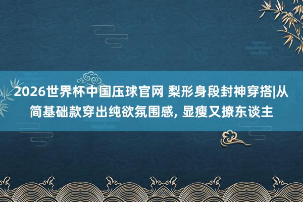 2026世界杯中国压球官网 梨形身段封神穿搭|从简基础款穿出纯欲氛围感， 显瘦又撩东谈主