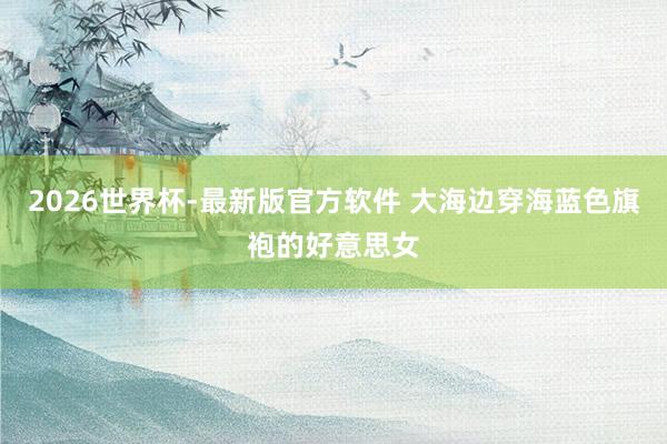 2026世界杯-最新版官方软件 大海边穿海蓝色旗袍的好意思女