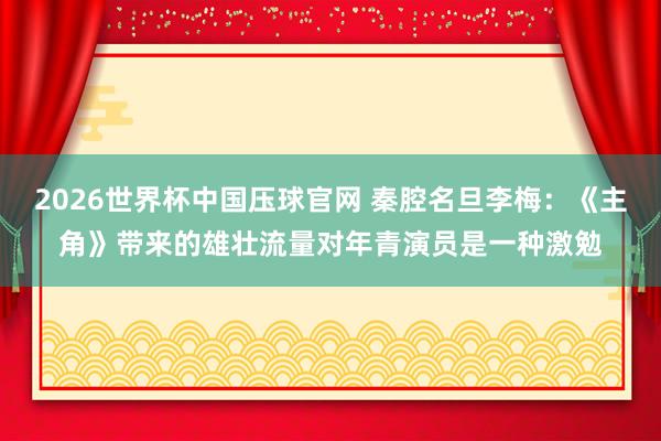 2026世界杯中国压球官网 秦腔名旦李梅：《主角》带来的雄壮流量对年青演员是一种激勉