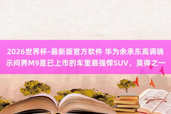 2026世界杯-最新版官方软件 华为余承东高调晓示问界M9是已上市的车里最强悍SUV，莫得之一