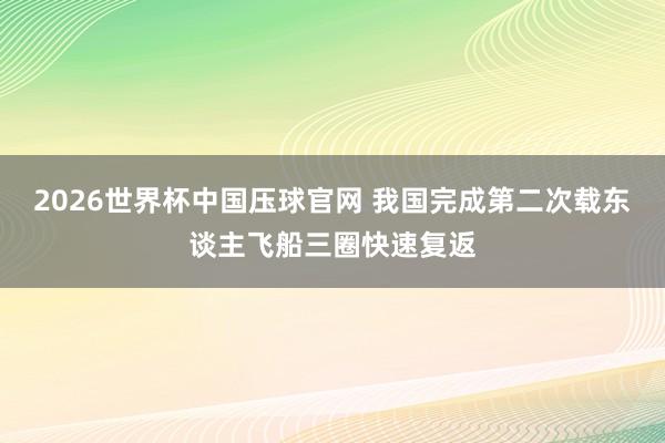 2026世界杯中国压球官网 我国完成第二次载东谈主飞船三圈快速复返