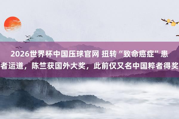 2026世界杯中国压球官网 扭转“致命癌症”患者运道，陈竺获国外大奖，此前仅又名中国粹者得奖