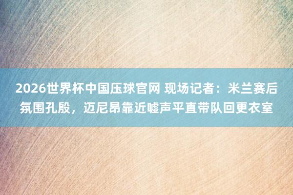 2026世界杯中国压球官网 现场记者：米兰赛后氛围孔殷，迈尼昂靠近嘘声平直带队回更衣室
