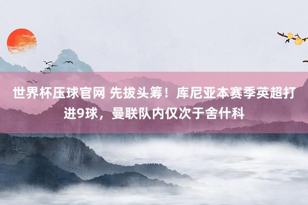 世界杯压球官网 先拔头筹！库尼亚本赛季英超打进9球，曼联队内仅次于舍什科