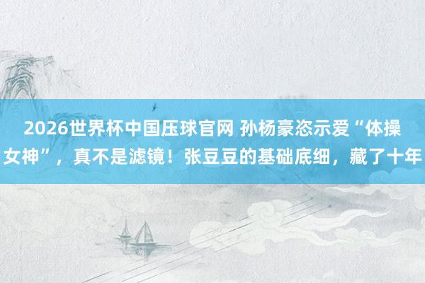 2026世界杯中国压球官网 孙杨豪恣示爱“体操女神”，真不是滤镜！张豆豆的基础底细，藏了十年
