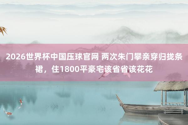 2026世界杯中国压球官网 两次朱门攀亲穿归拢条裙，住1800平豪宅该省省该花花