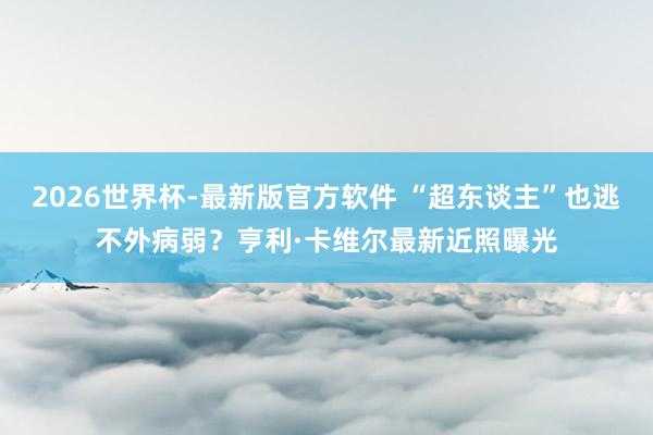 2026世界杯-最新版官方软件 “超东谈主”也逃不外病弱？亨利·卡维尔最新近照曝光