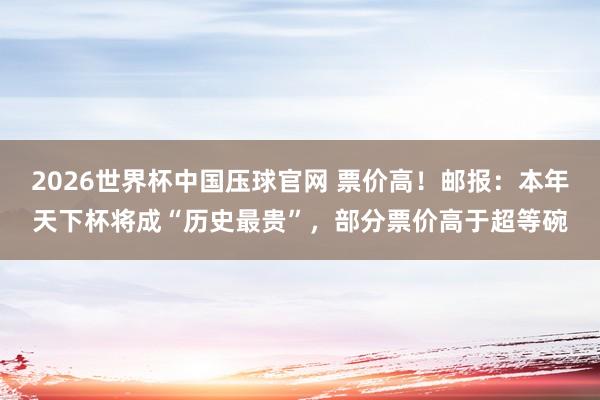 2026世界杯中国压球官网 票价高！邮报：本年天下杯将成“历史最贵”，部分票价高于超等碗