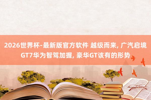 2026世界杯-最新版官方软件 越级而来， 广汽启境GT7华为智驾加握， 豪华GT该有的形势