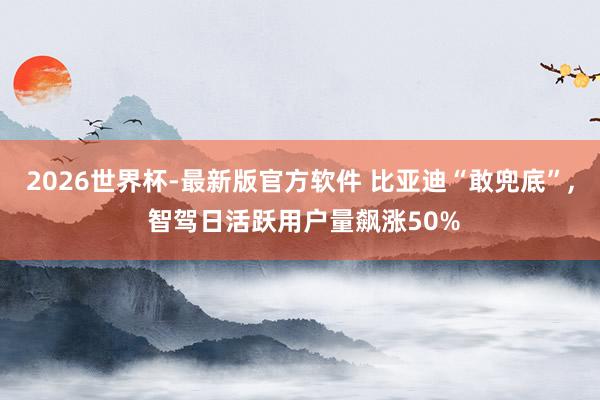 2026世界杯-最新版官方软件 比亚迪“敢兜底”， 智驾日活跃用户量飙涨50%