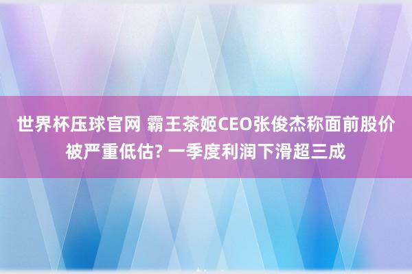 世界杯压球官网 霸王茶姬CEO张俊杰称面前股价被严重低估? 一季度利润下滑超三成