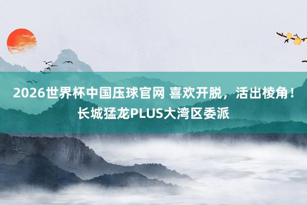 2026世界杯中国压球官网 喜欢开脱，活出棱角！长城猛龙PLUS大湾区委派