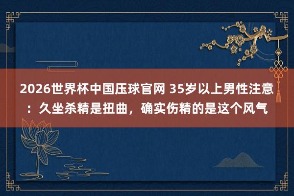 2026世界杯中国压球官网 35岁以上男性注意：久坐杀精是扭曲，确实伤精的是这个风气