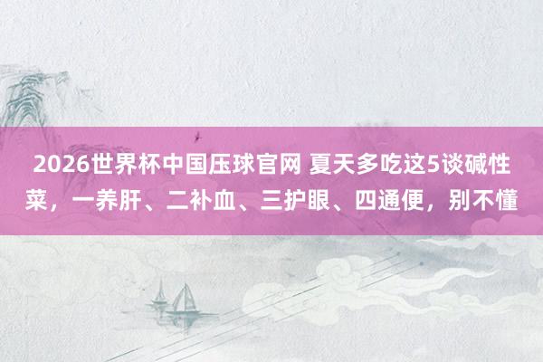 2026世界杯中国压球官网 夏天多吃这5谈碱性菜，一养肝、二补血、三护眼、四通便，别不懂