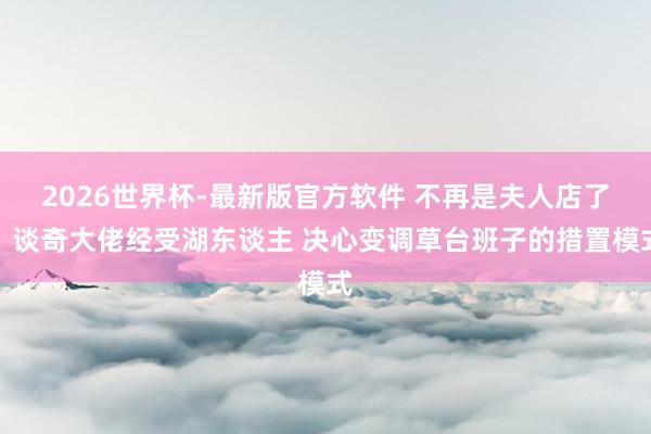 2026世界杯-最新版官方软件 不再是夫人店了！谈奇大佬经受湖东谈主 决心变调草台班子的措置模式