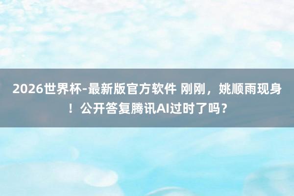 2026世界杯-最新版官方软件 刚刚，姚顺雨现身！公开答复腾讯AI过时了吗？