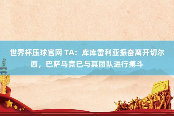 世界杯压球官网 TA:库库雷利亚振奋离开切尔西,巴萨马竞已与其团队进行搏斗