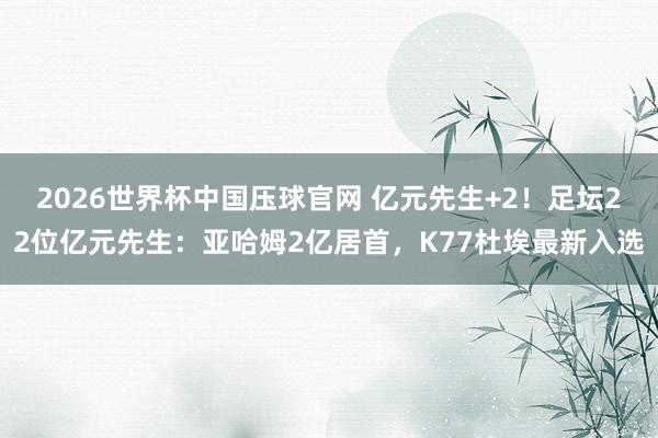 2026世界杯中国压球官网 亿元先生+2！足坛22位亿元先生：亚哈姆2亿居首，K77杜埃最新入选