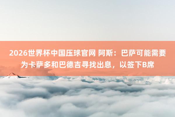2026世界杯中国压球官网 阿斯：巴萨可能需要为卡萨多和巴德吉寻找出息，以签下B席