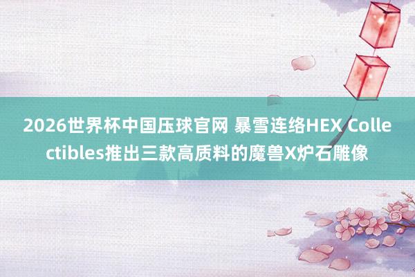 2026世界杯中国压球官网 暴雪连络HEX Collectibles推出三款高质料的魔兽X炉石雕像
