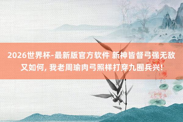 2026世界杯-最新版官方软件 新神皆督弓强无敌又如何， 我老周瑜肉弓照样打穿九囿兵兴!