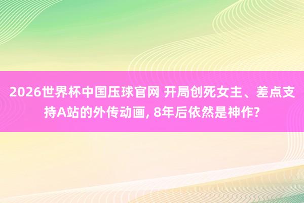 2026世界杯中国压球官网 开局创死女主、差点支持A站的外传动画， 8年后依然是神作?