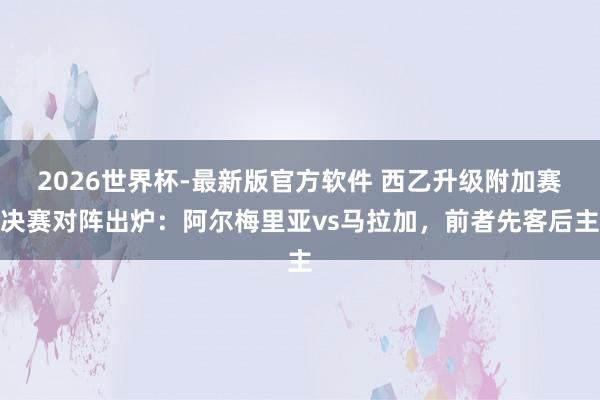 2026世界杯-最新版官方软件 西乙升级附加赛决赛对阵出炉：阿尔梅里亚vs马拉加，前者先客后主